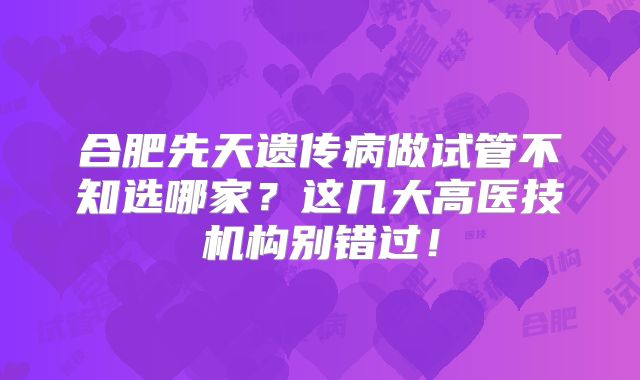 合肥先天遗传病做试管不知选哪家？这几大高医技机构别错过！