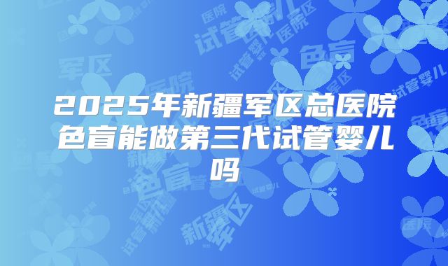 2025年新疆军区总医院色盲能做第三代试管婴儿吗