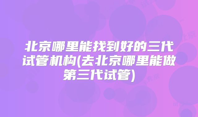 北京哪里能找到好的三代试管机构(去北京哪里能做第三代试管)