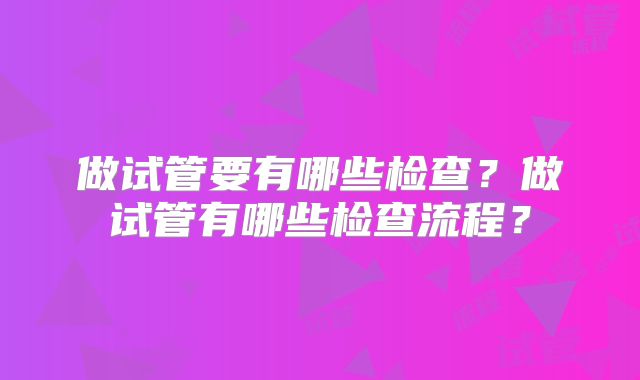 做试管要有哪些检查?做试管有哪些检查流程?