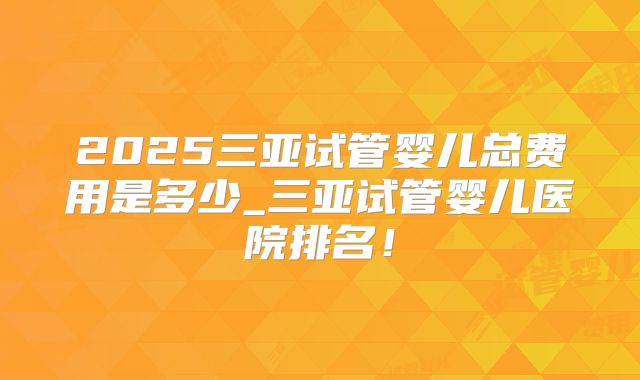 2025三亚试管婴儿总费用是多少_三亚试管婴儿医院排名！