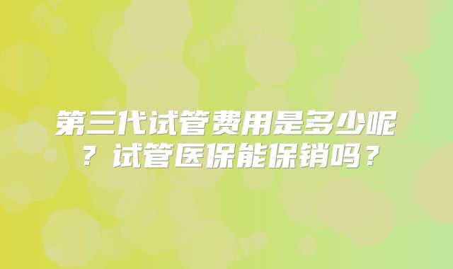 第三代试管费用是多少呢？试管医保能保销吗？