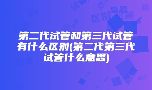 第二代试管和第三代试管有什么区别(第二代第三代试管什么意思)