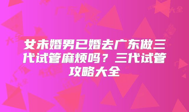 女未婚男已婚去广东做三代试管麻烦吗？三代试管攻略大全