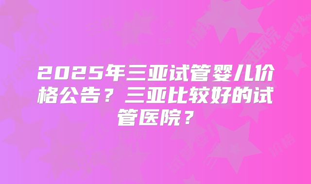 2025年三亚试管婴儿价格公告？三亚比较好的试管医院？