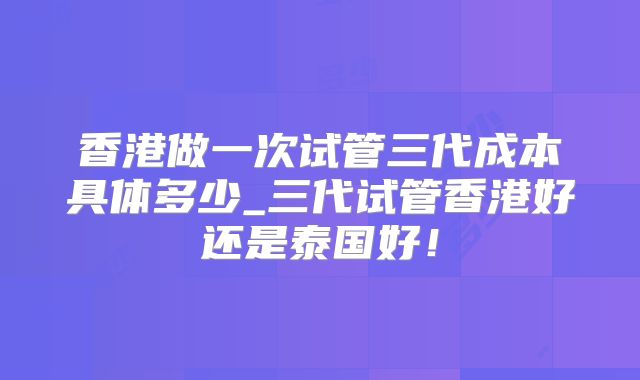 香港做一次试管三代成本具体多少_三代试管香港好还是泰国好!