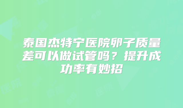 泰国杰特宁医院卵子质量差可以做试管吗？提升成功率有妙招