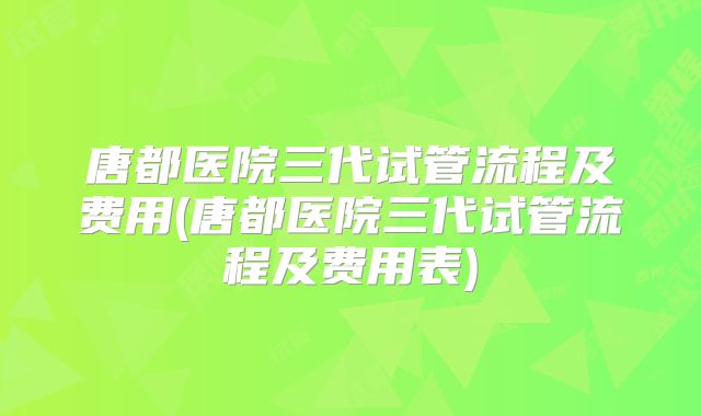 唐都医院三代试管流程及费用(唐都医院三代试管流程及费用表)