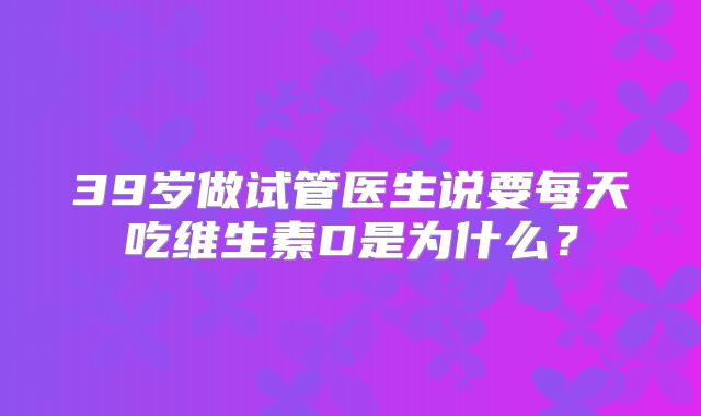 39岁做试管医生说要每天吃维生素D是为什么？