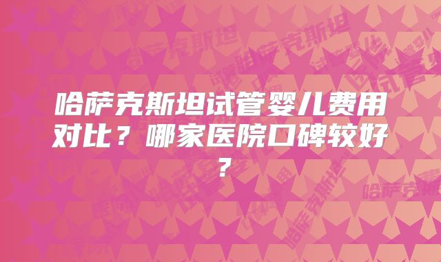 哈萨克斯坦试管婴儿费用对比？哪家医院口碑较好？