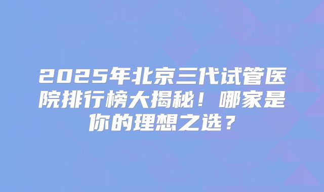 2025年北京三代试管医院排行榜大揭秘!哪家是你的理想之选?