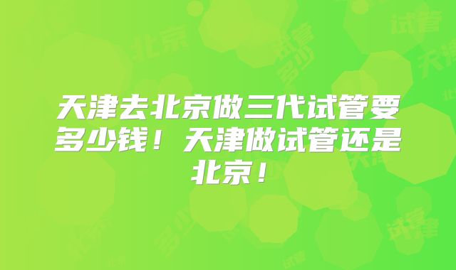 天津去北京做三代试管要多少钱!天津做试管还是北京!