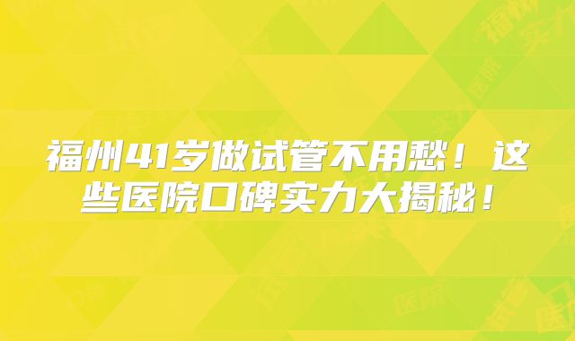 福州41岁做试管不用愁!这些医院口碑实力大揭秘!