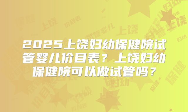 2025上饶妇幼保健院试管婴儿价目表?上饶妇幼保健院可以做试管吗?