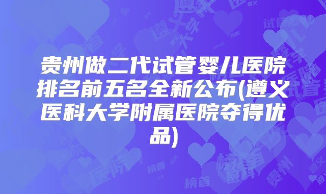 贵州做二代试管婴儿医院排名前五名全新公布(遵义医科大学附属医院夺得优品)