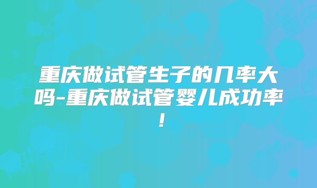 重庆做试管生子的几率大吗-重庆做试管婴儿成功率!