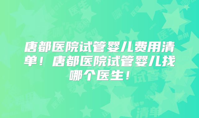 唐都医院试管婴儿费用清单！唐都医院试管婴儿找哪个医生！