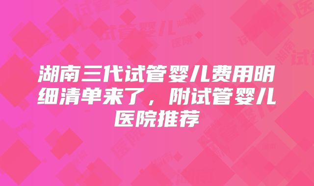 湖南三代试管婴儿费用明细清单来了，附试管婴儿医院推荐