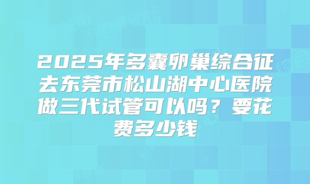2025年多囊卵巢综合征去东莞市松山湖中心医院做三代试管可以吗?要花费多少钱