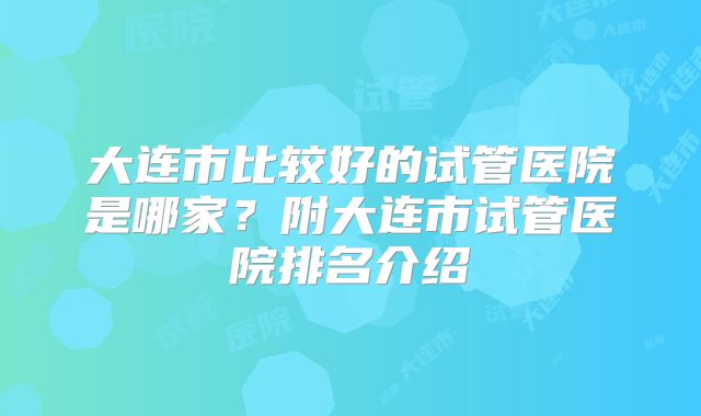 大连市比较好的试管医院是哪家？附大连市试管医院排名介绍