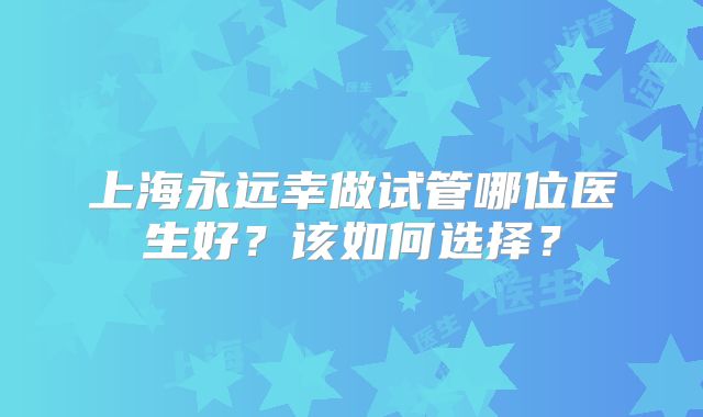 上海永远幸做试管哪位医生好?该如何选择?