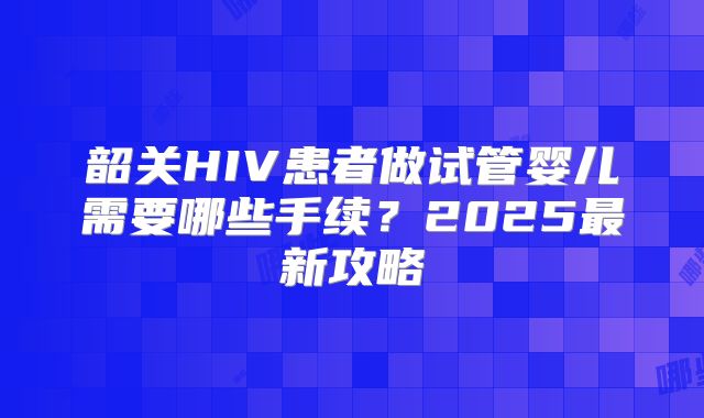 韶关HIV患者做试管婴儿需要哪些手续？2025最新攻略