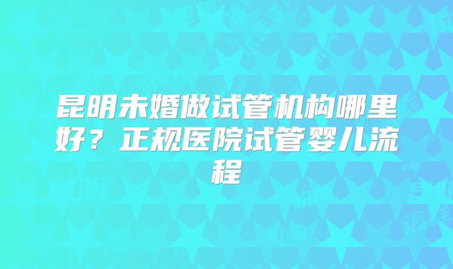 昆明未婚做试管机构哪里好？正规医院试管婴儿流程