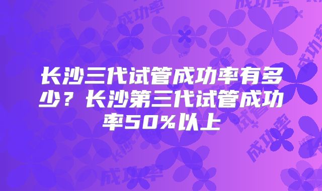 长沙三代试管成功率有多少？长沙第三代试管成功率50%以上
