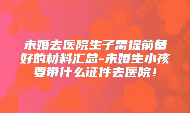 未婚去医院生子需提前备好的材料汇总-未婚生小孩要带什么证件去医院!