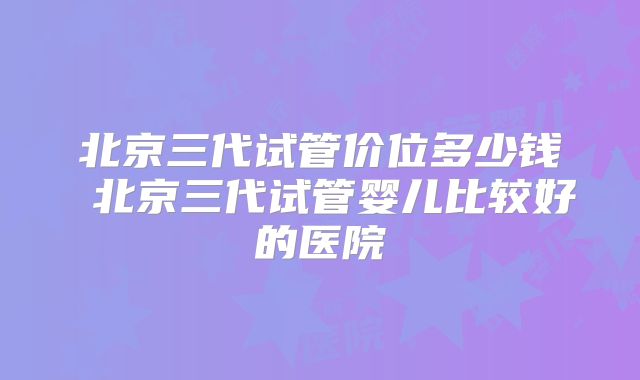 北京三代试管价位多少钱 北京三代试管婴儿比较好的医院