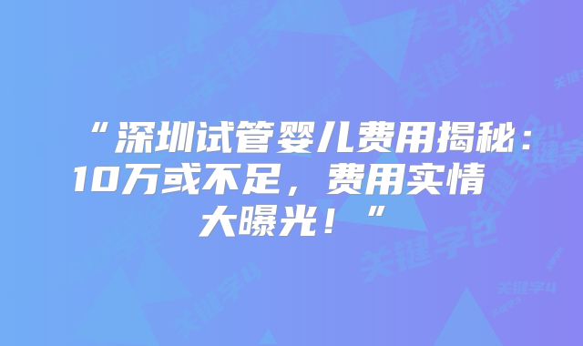 “深圳试管婴儿费用揭秘:10万或不足,费用实情 大曝光!”
