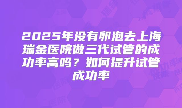 2025年没有卵泡去上海瑞金医院做三代试管的成功率高吗？如何提升试管成功率