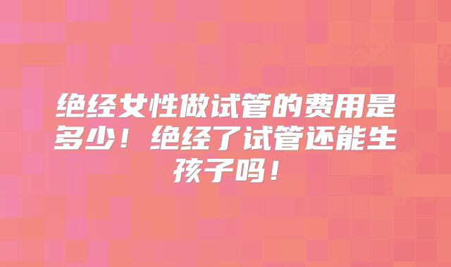 绝经女性做试管的费用是多少！绝经了试管还能生孩子吗！
