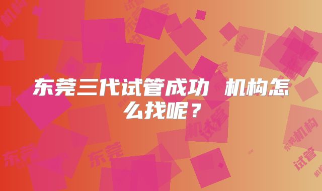 东莞三代试管成功 机构怎么找呢?