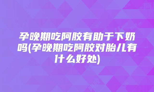 孕晚期吃阿胶有助于下奶吗(孕晚期吃阿胶对胎儿有什么好处)