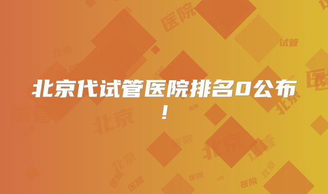 北京代试管医院排名0公布!