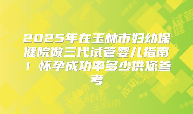 2025年在玉林市妇幼保健院做三代试管婴儿指南！怀孕成功率多少供您参考