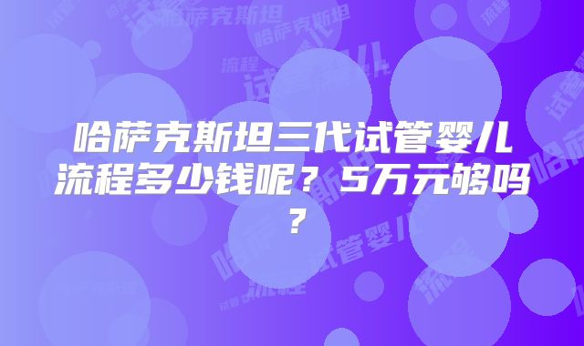 哈萨克斯坦三代试管婴儿流程多少钱呢?5万元够吗?