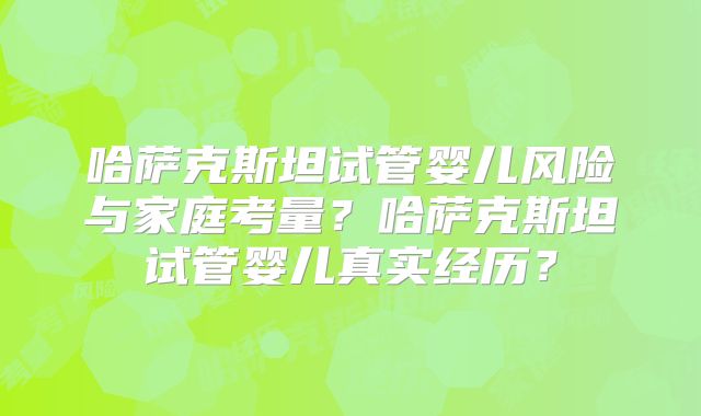 哈萨克斯坦试管婴儿风险与家庭考量？哈萨克斯坦试管婴儿真实经历？