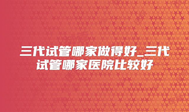三代试管哪家做得好_三代试管哪家医院比较好
