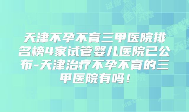 天津不孕不育三甲医院排名榜4家试管婴儿医院已公布-天津治疗不孕不育的三甲医院有吗！