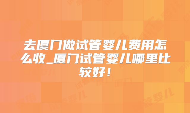 去厦门做试管婴儿费用怎么收_厦门试管婴儿哪里比较好！