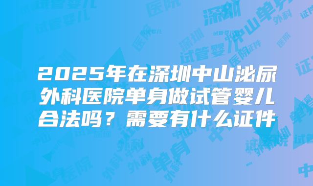 2025年在深圳中山泌尿外科医院单身做试管婴儿合法吗?需要有什么证件