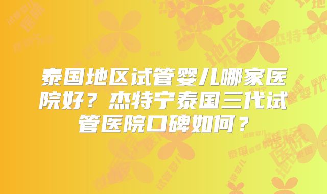 泰国地区试管婴儿哪家医院好？杰特宁泰国三代试管医院口碑如何？