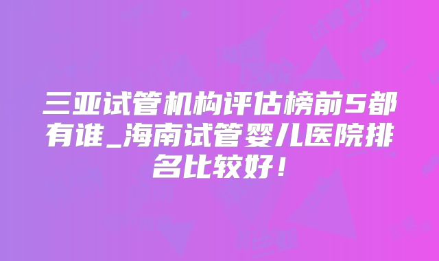 三亚试管机构评估榜前5都有谁_海南试管婴儿医院排名比较好!
