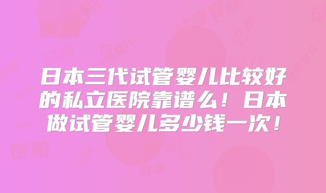 日本三代试管婴儿比较好的私立医院靠谱么！日本做试管婴儿多少钱一次！