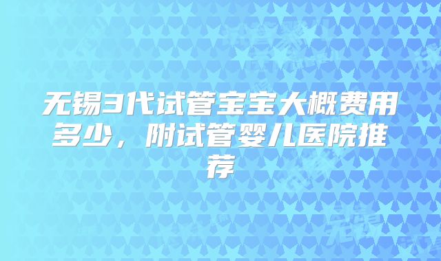 无锡3代试管宝宝大概费用多少，附试管婴儿医院推荐