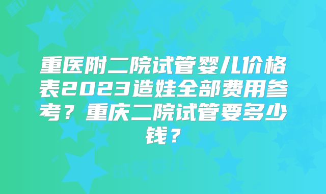 重医附二院试管婴儿价格表2023造娃全部费用参考？重庆二院试管要多少钱？