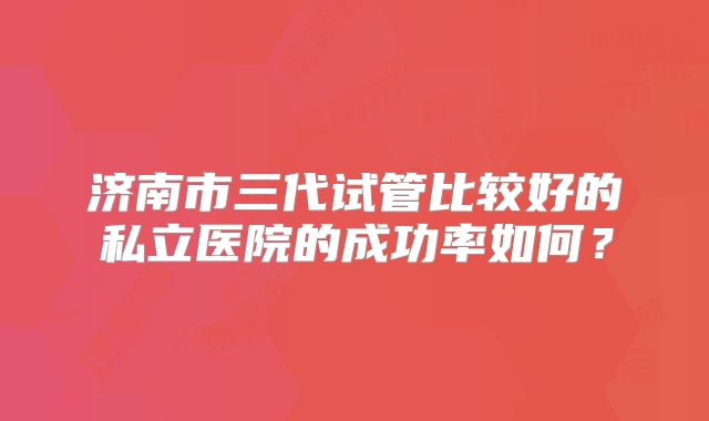 济南市三代试管比较好的私立医院的成功率如何？