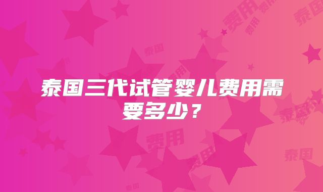 泰国三代试管婴儿费用需要多少？